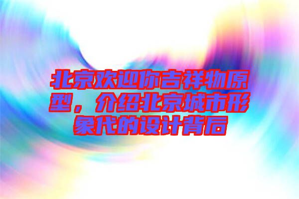 北京歡迎你吉祥物原型，介紹北京城市形象代的設(shè)計(jì)背后