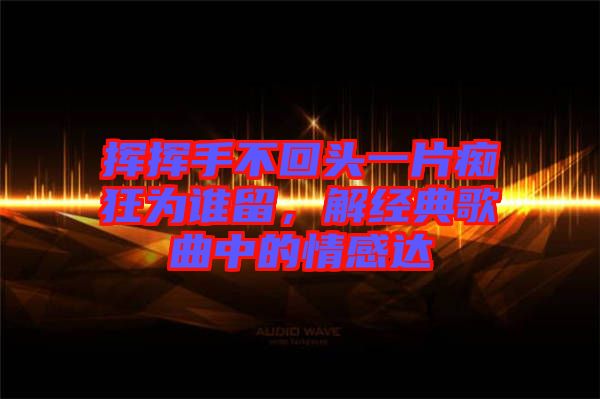 揮揮手不回頭一片癡狂為誰留，解經(jīng)典歌曲中的情感達(dá)
