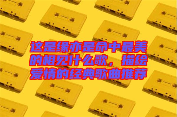 這是緣亦是命中最美的相見(jiàn)什么歌，描繪愛(ài)情的經(jīng)典歌曲推薦