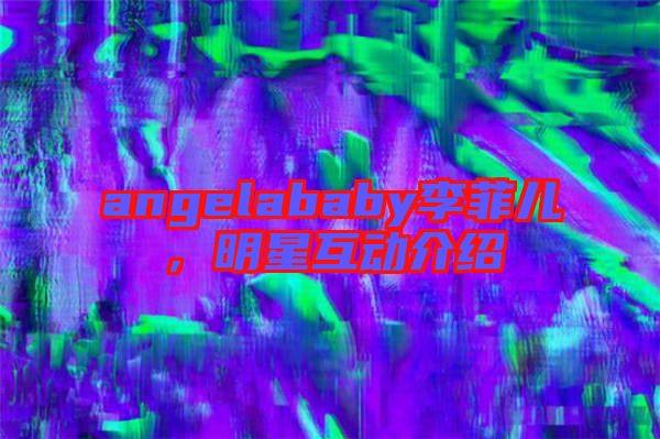 angelababy李菲兒，明星互動介紹
