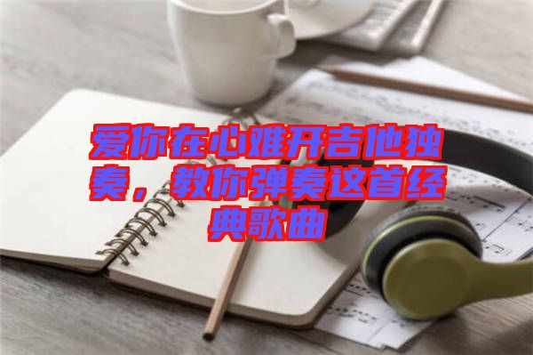 愛你在心難開吉他獨(dú)奏，教你彈奏這首經(jīng)典歌曲