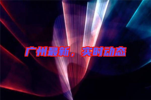 廣州最新，實時動態(tài)