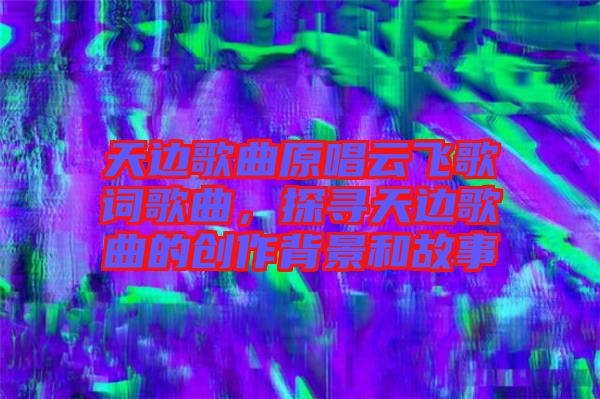 天邊歌曲原唱云飛歌詞歌曲，探尋天邊歌曲的創(chuàng)作背景和故事