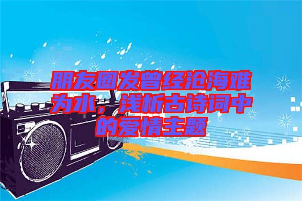 朋友圈發(fā)曾經(jīng)滄海難為水，淺析古詩詞中的愛情主題