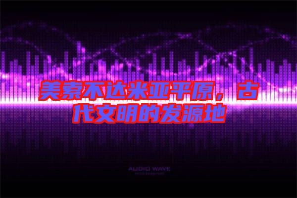 美索不達米亞平原，古代文明的發(fā)源地