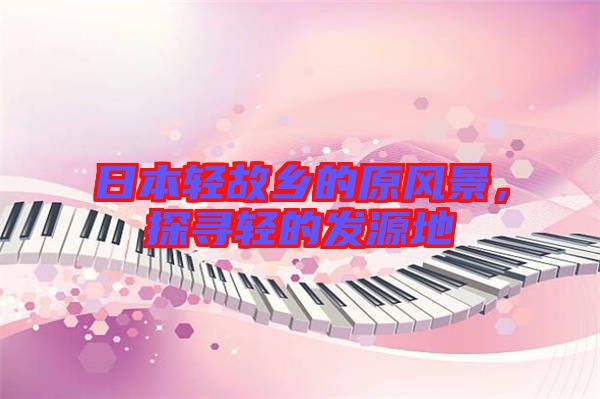 日本輕故鄉(xiāng)的原風(fēng)景，探尋輕的發(fā)源地