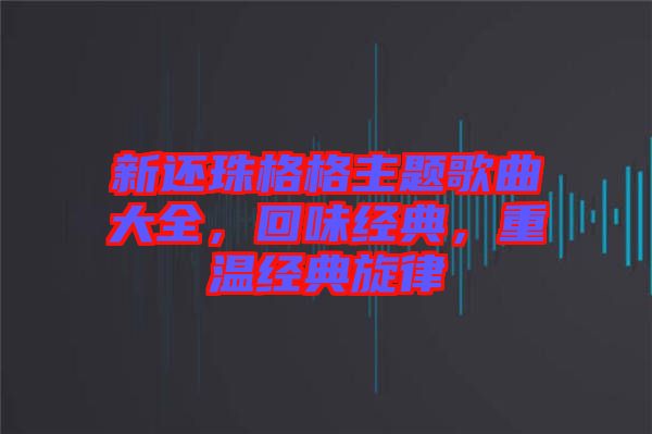 新還珠格格主題歌曲大全，回味經(jīng)典，重溫經(jīng)典旋律