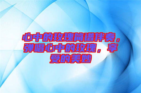 心中的玫瑰簡譜伴奏，彈唱心中的玫瑰，享受的美妙