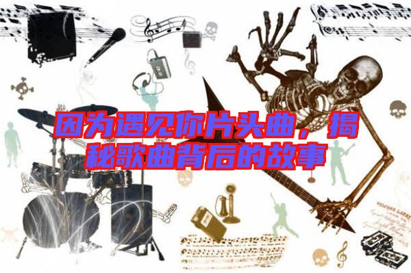 因?yàn)橛鲆?jiàn)你片頭曲，揭秘歌曲背后的故事