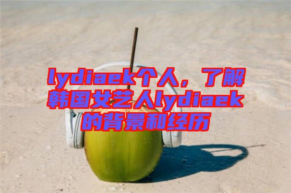 lydiaek個人，了解韓國女藝人lydiaek的背景和經(jīng)歷