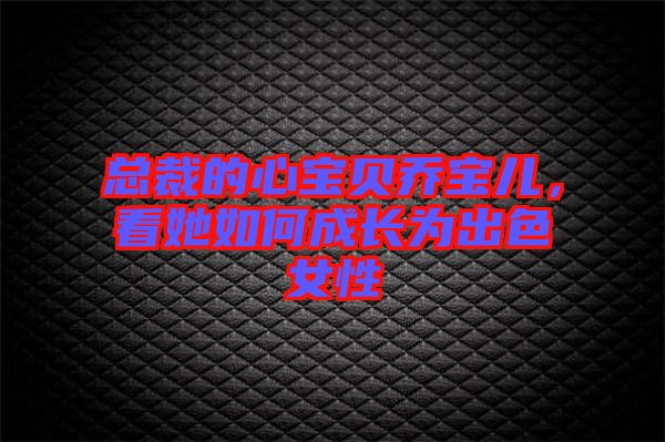 總裁的心寶貝喬寶兒，看她如何成長(zhǎng)為出色女性