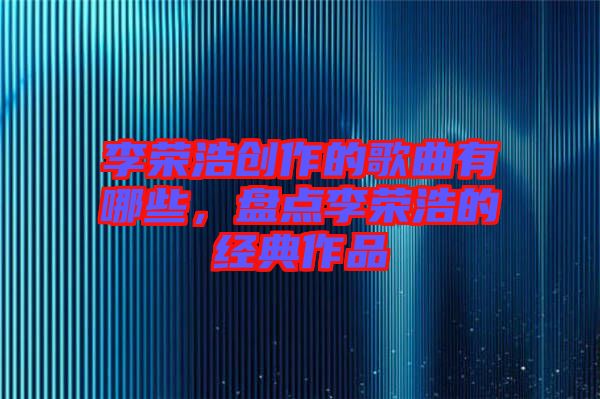 李榮浩創(chuàng)作的歌曲有哪些，盤(pán)點(diǎn)李榮浩的經(jīng)典作品