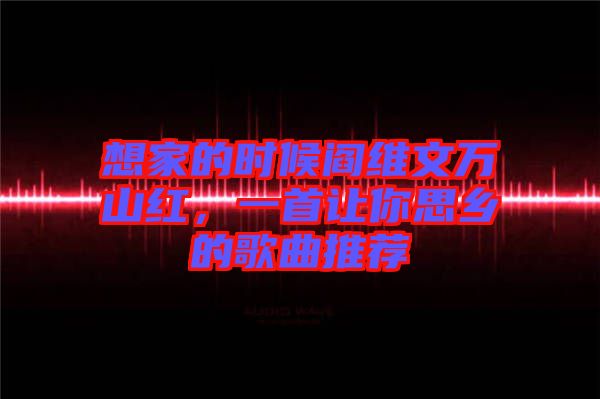 想家的時候閻維文萬山紅，一首讓你思鄉(xiāng)的歌曲推薦