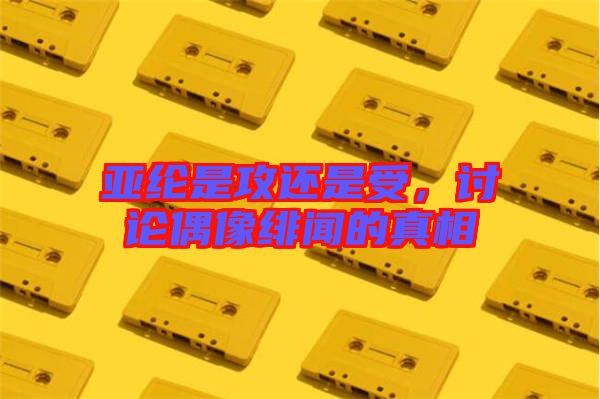 亞綸是攻還是受，討論偶像緋聞的真相