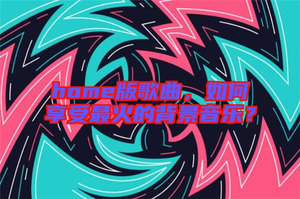 home版歌曲，如何享受最火的背景音樂？