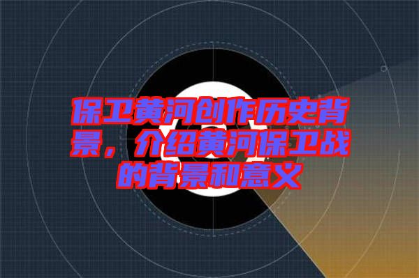 保衛(wèi)黃河創(chuàng)作歷史背景，介紹黃河保衛(wèi)戰(zhàn)的背景和意義