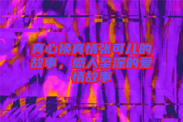 真心換真情張可兒的故事，感人至深的愛(ài)情故事