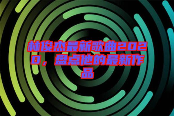 林俊杰最新歌曲2020，盤點他的最新作品