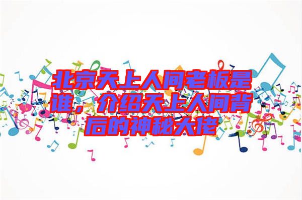 北京天上人間老板是誰，介紹天上人間背后的神秘大佬