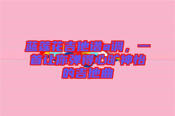 藍(lán)蓮花吉他譜a調(diào)，一首讓你彈得心曠神怡的吉他曲