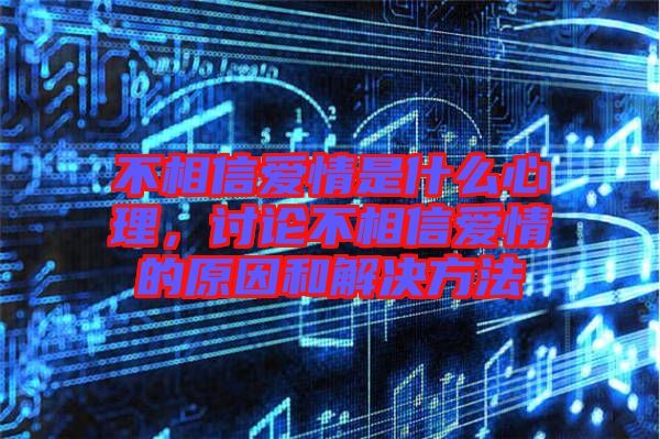 不相信愛情是什么心理，討論不相信愛情的原因和解決方法