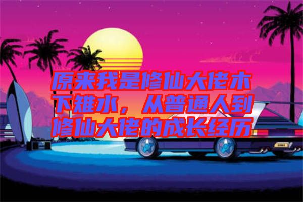 原來我是修仙大佬木下雉水，從普通人到修仙大佬的成長(zhǎng)經(jīng)歷