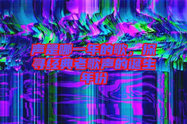 聲是哪一年的歌，探尋經(jīng)典老歌聲的誕生年份