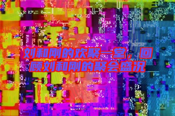 劉和剛的歡聚一堂，回顧劉和剛的聚會(huì)盛況