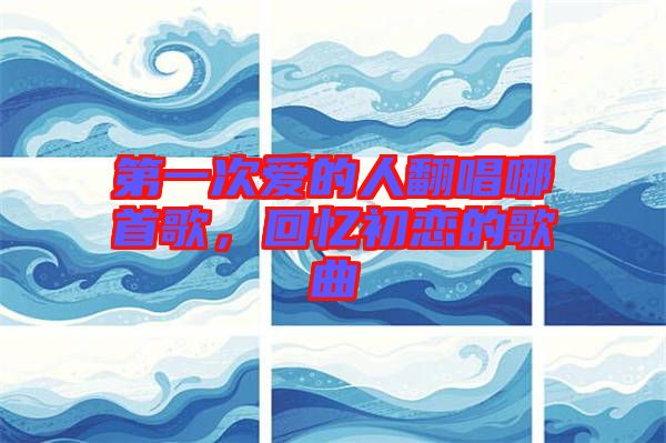 第一次愛的人翻唱哪首歌，回憶初戀的歌曲