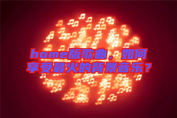 home版歌曲，如何享受最火的背景音樂？