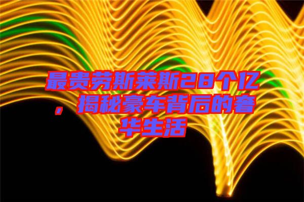 最貴勞斯萊斯28個億，揭秘豪車背后的奢華生活