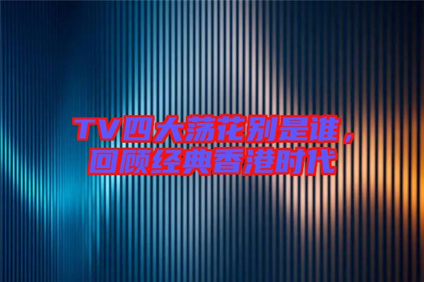 TV四大蕩花別是誰(shuí)，回顧經(jīng)典香港時(shí)代