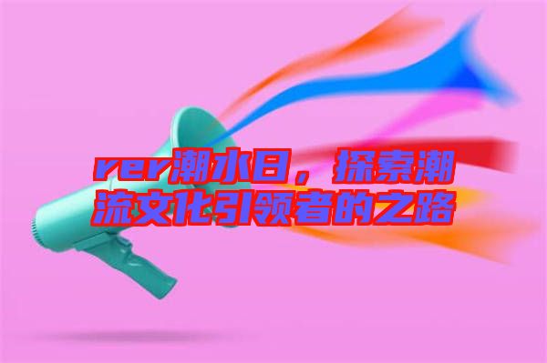 rer潮水日，探索潮流文化引領(lǐng)者的之路