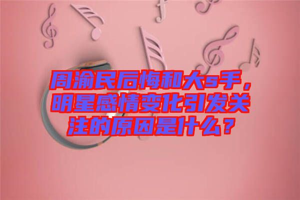 周渝民后悔和大s手，明星感情變化引發(fā)關(guān)注的原因是什么？