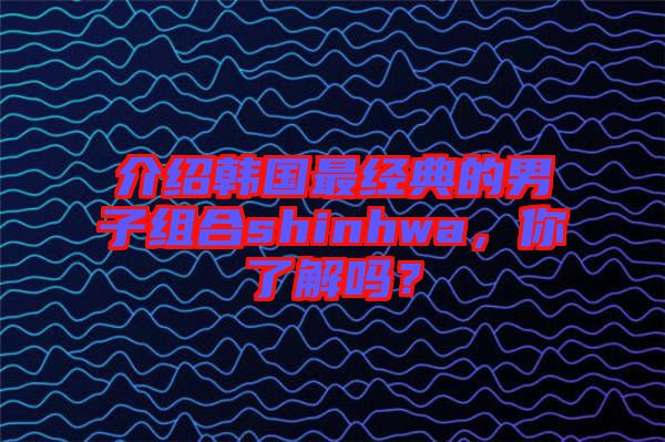 介紹韓國最經(jīng)典的男子組合shinhwa，你了解嗎？