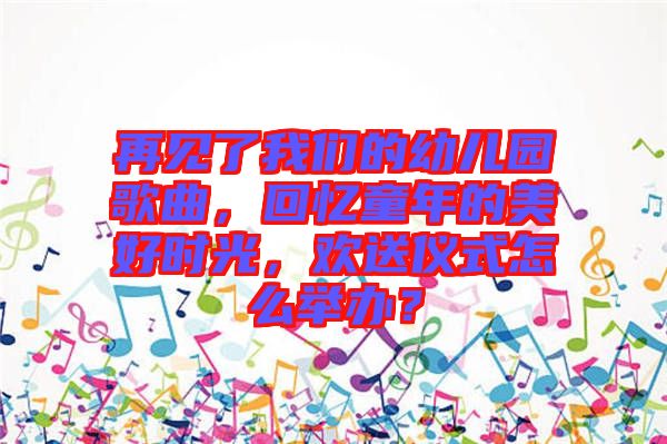 再見了我們的幼兒園歌曲，回憶童年的美好時光，歡送儀式怎么舉辦？