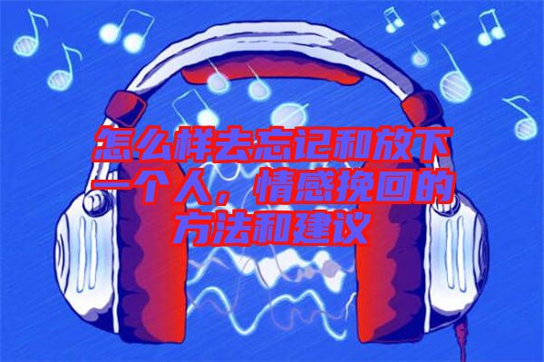 怎么樣去忘記和放下一個人，情感挽回的方法和建議