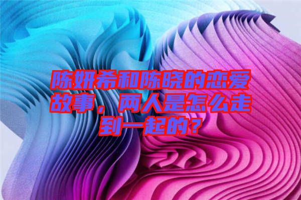 陳妍希和陳曉的戀愛故事，兩人是怎么走到一起的？