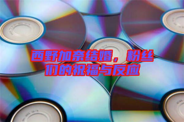 西野加奈結(jié)婚，粉絲們的祝福與反應(yīng)