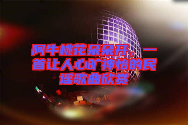 阿牛桃花朵朵開，一首讓人心曠神怡的民謠歌曲欣賞