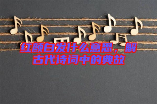 紅顏白發(fā)什么意思，解古代詩詞中的典故