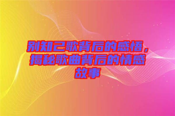 別知己歌背后的感悟，揭秘歌曲背后的情感故事