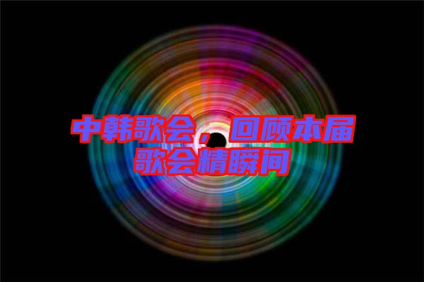 中韓歌會(huì)，回顧本屆歌會(huì)精瞬間