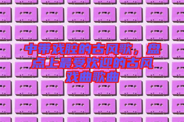 中帶戲腔的古風(fēng)歌，盤點(diǎn)上最受歡迎的古風(fēng)戲曲歌曲