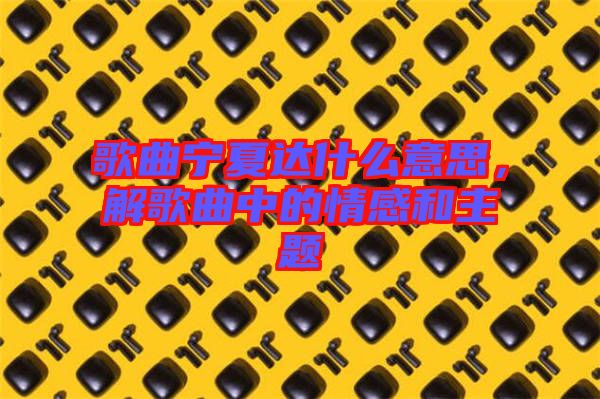 歌曲寧夏達(dá)什么意思，解歌曲中的情感和主題