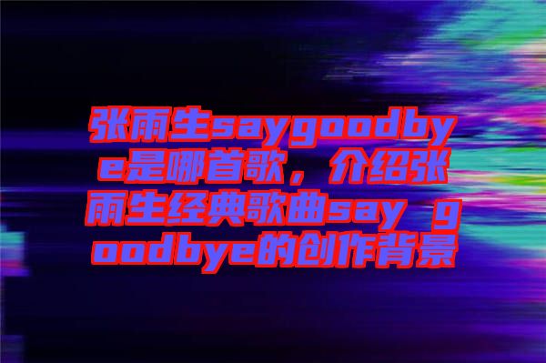 張雨生saygoodbye是哪首歌，介紹張雨生經(jīng)典歌曲say goodbye的創(chuàng)作背景