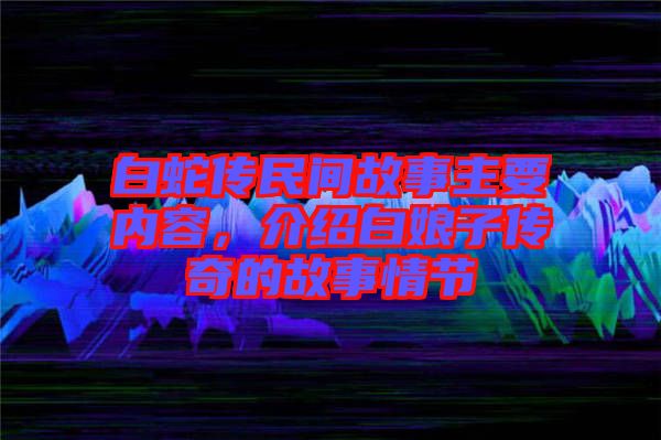 白蛇傳民間故事主要內(nèi)容，介紹白娘子傳奇的故事情節(jié)