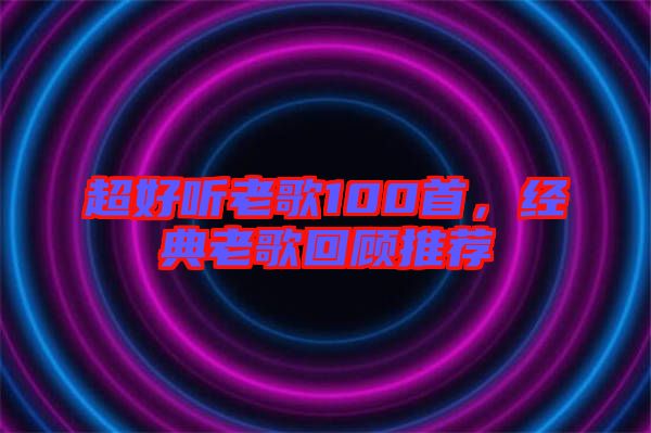 超好聽老歌100首，經(jīng)典老歌回顧推薦