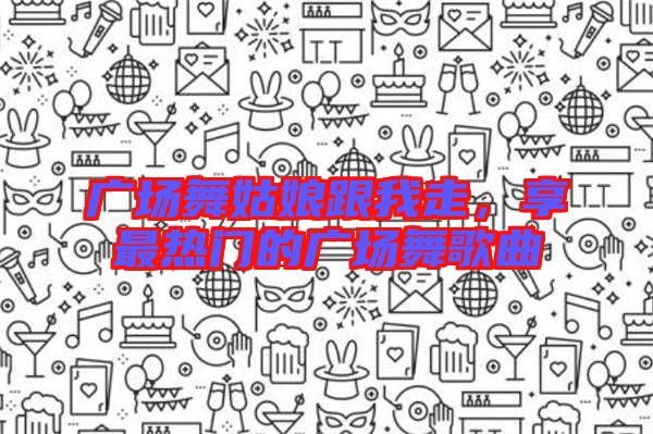 廣場(chǎng)舞姑娘跟我走，享最熱門的廣場(chǎng)舞歌曲