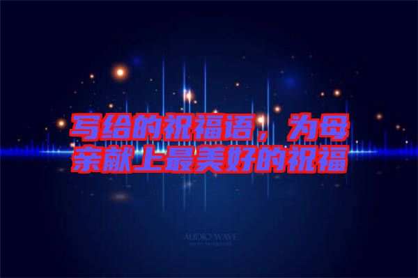 寫給的祝福語(yǔ)，為母親獻(xiàn)上最美好的祝福